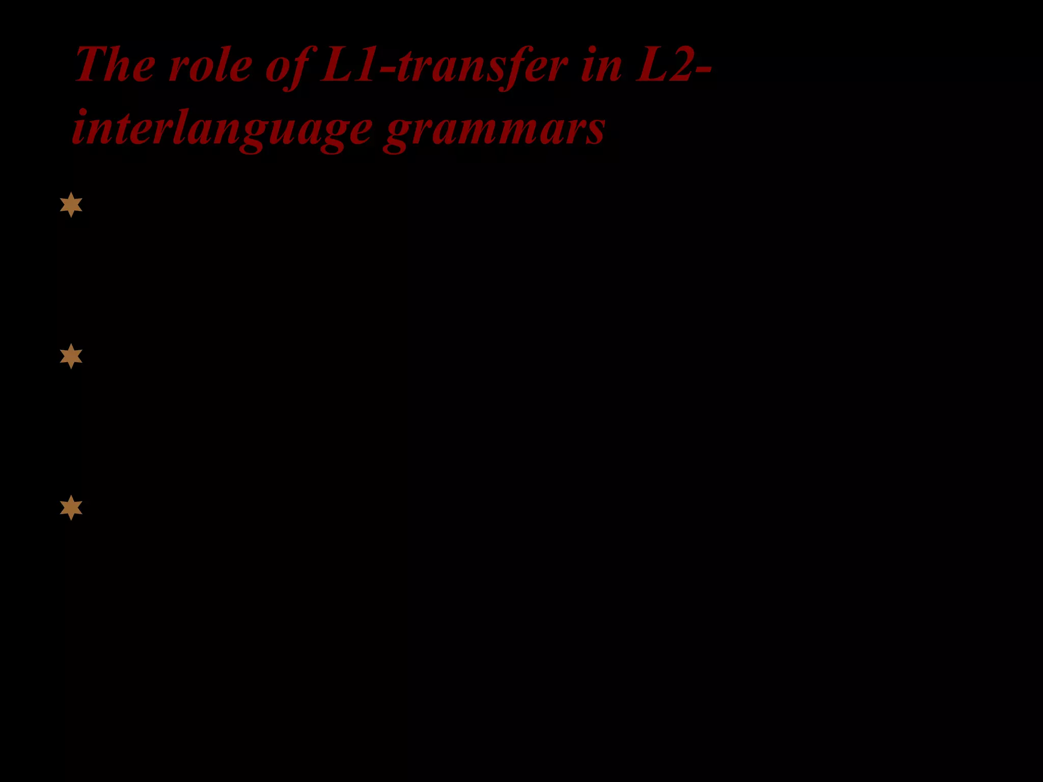 The role of L1-transfer in L2-
interlanguage grammars
Transfer as avoidance (Schachter 1974)
Learners avoid constructions in the TL that do not
exist in the NL.
Differential learning rates
Similarities between the NL and the TL facilitate the
learning rate.
Overproduction
Learners overuse of a TL structure that is similar to the
NL.
e.g., topic-comment structures in the L2-English of
L1-Chinese speakers.
 