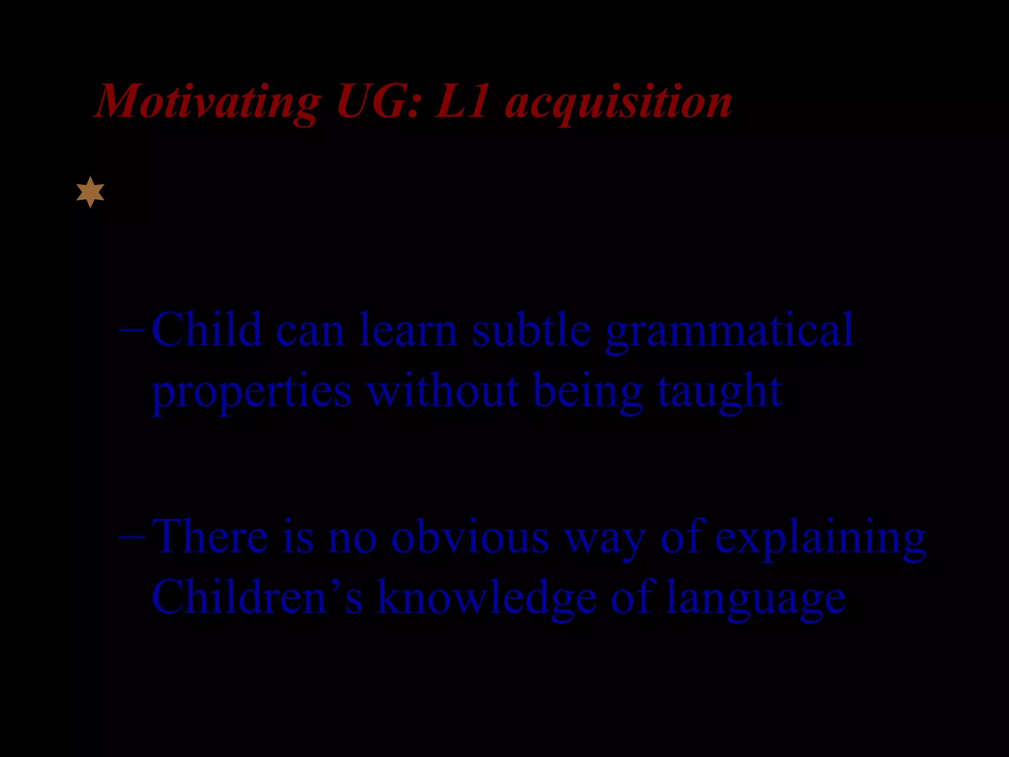 Motivating UG: L1 acquisition
Learnability arguments:
–Child can learn subtle grammatical
properties without being taught!
–There is no obvious way of explaining
Children’s knowledge of language
 