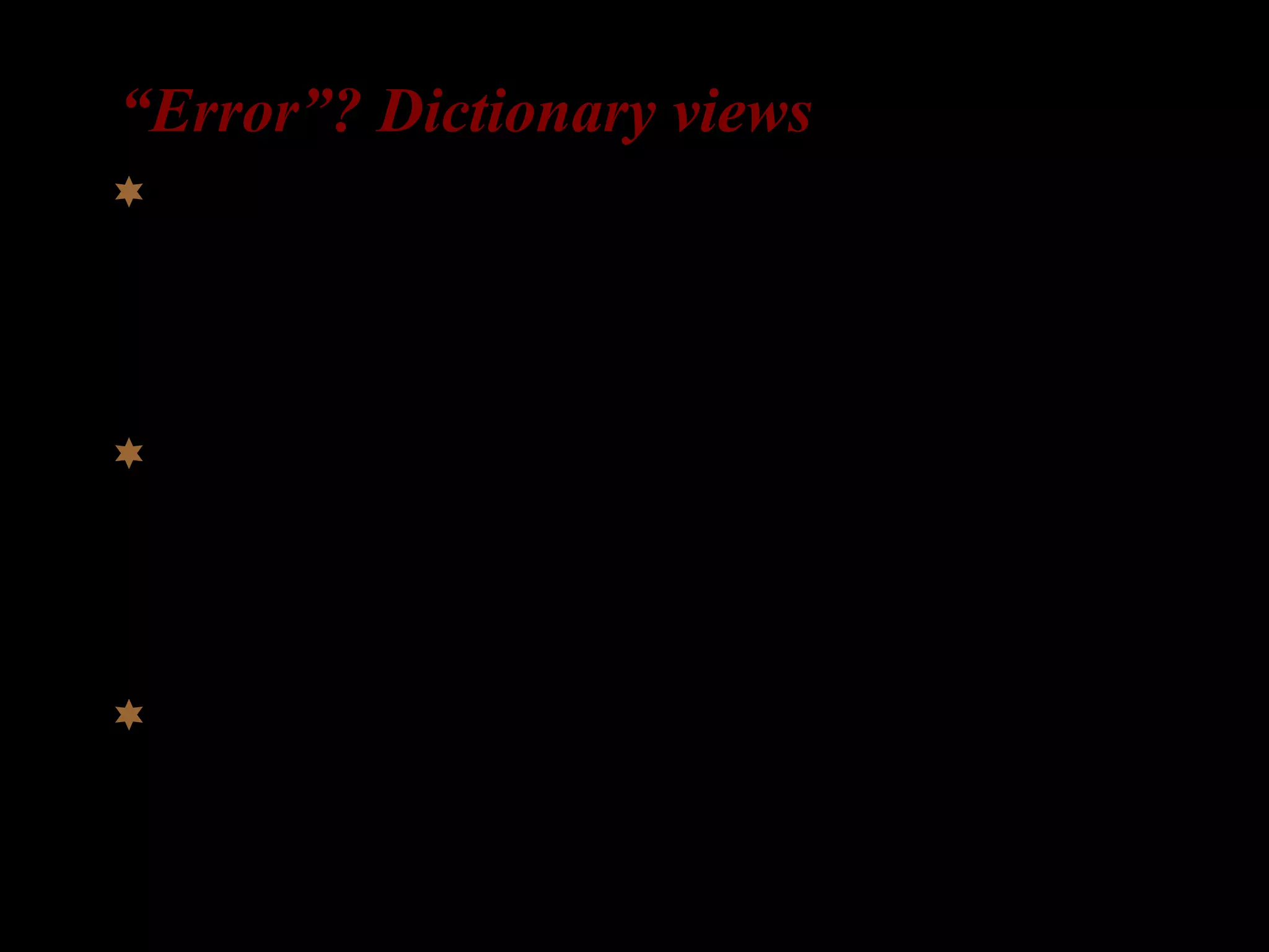 “Error”? Dictionary views
 An act that through ignorance, deficiency, or
accident departs from or fails to achieve what
should be done.
(Meriam-Webster Dictionary)
 An error is something that you have done which
is considered to be incorrect or wrong, or which
should not have been done.
(Cobuild English Dictionary)
 A mistake.
(dictionary.com)
 