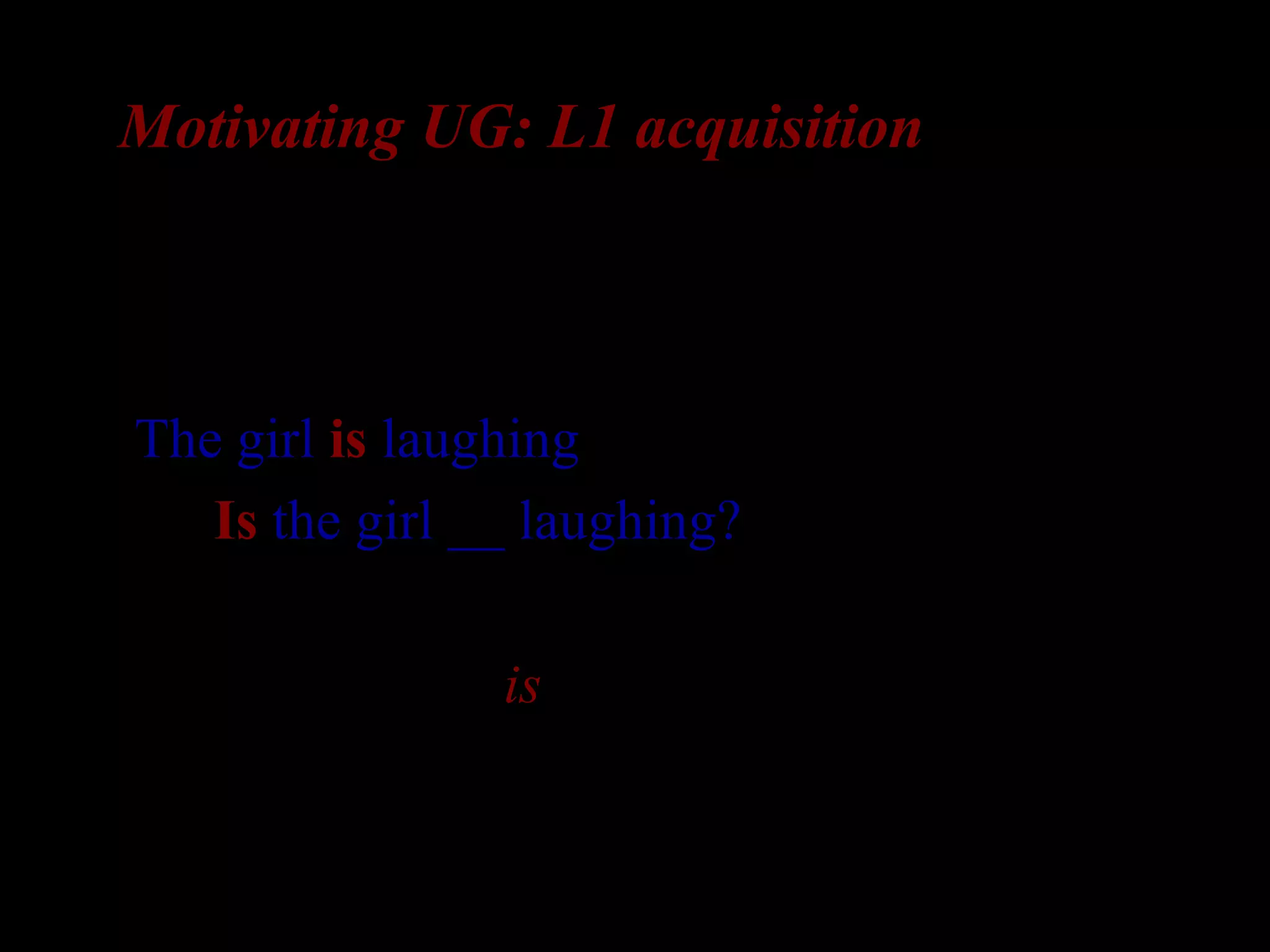 Motivating UG: L1 acquisition
Let’s suppose that the child learn question
formation:
The girl is laughing 
Is the girl __ laughing?
Rule: front the “is”
 