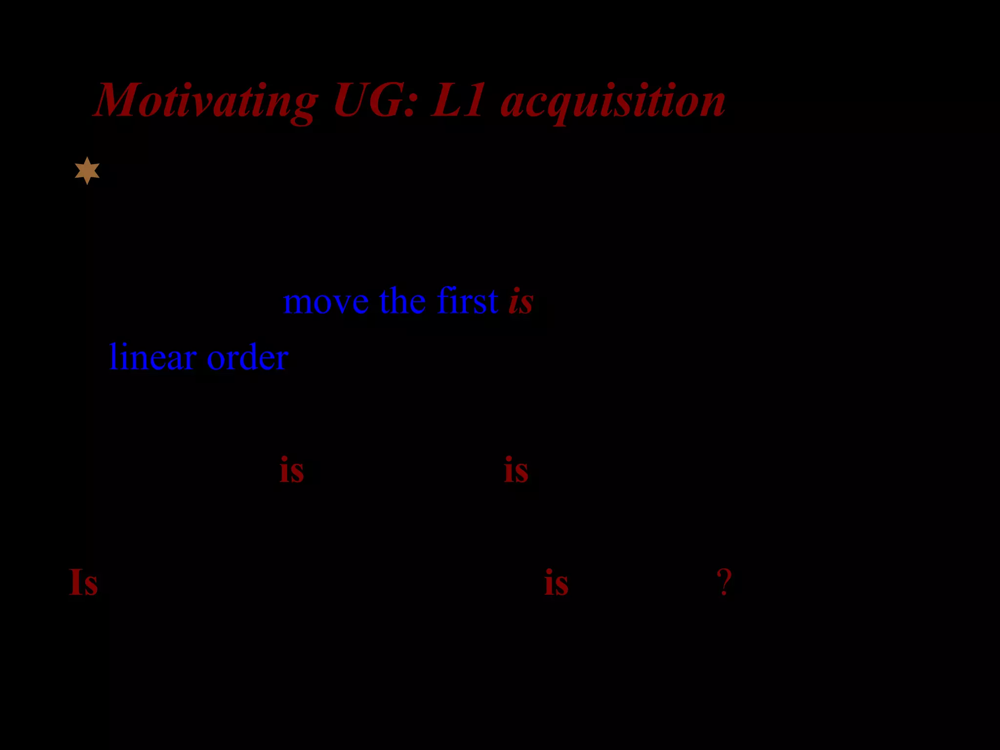 Motivating UG: L1 acquisition
What about complex questions?
Possibility 1: move the first is
(a linear order rule)
The girl who is in the room is laughing

Is the girl who __ in the room is laughing?
 