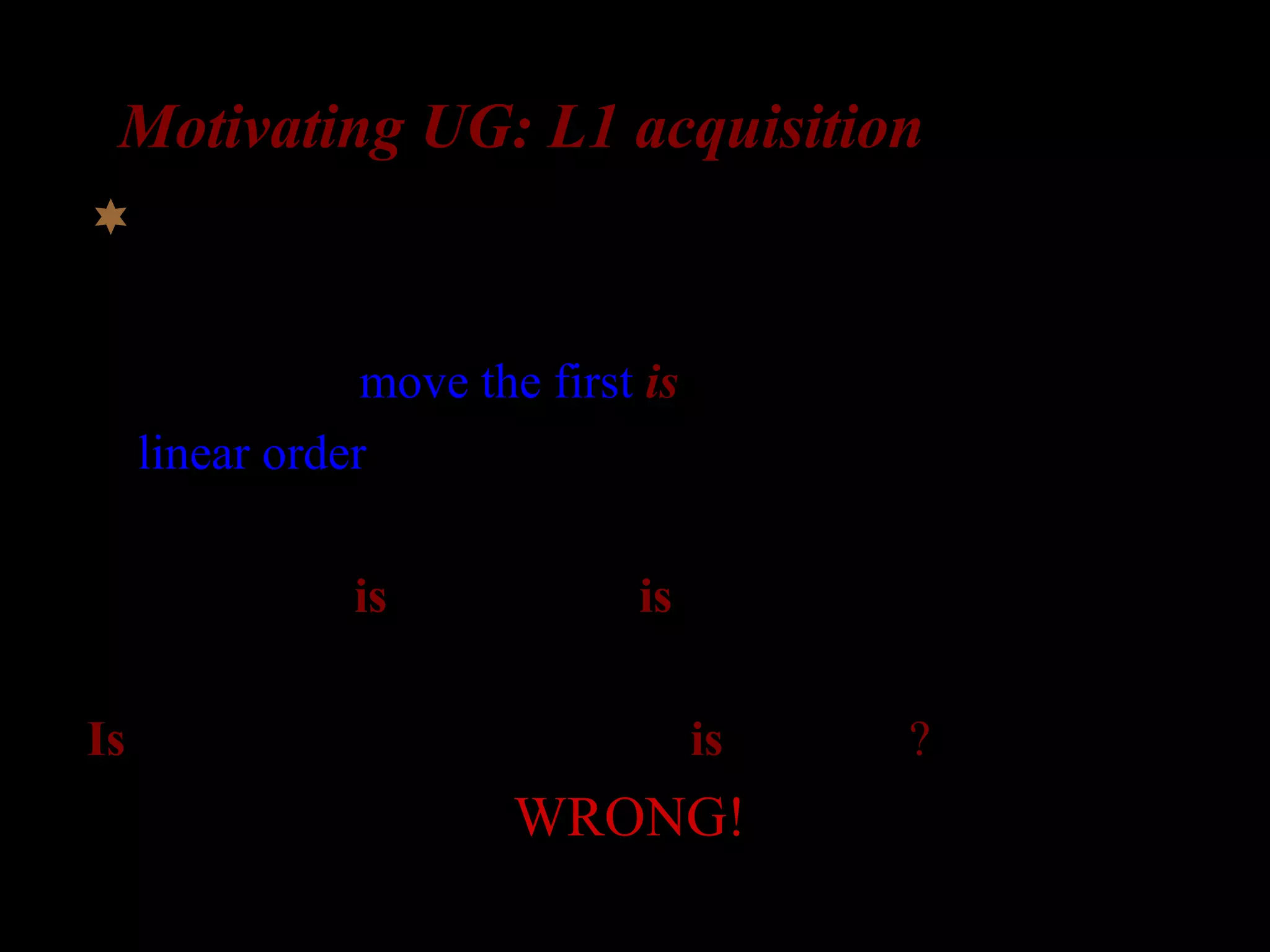 Motivating UG: L1 acquisition
What about complex questions?
Possibility 1: move the first is
(a linear order rule)
The girl who is in the room is laughing

Is the girl who __ in the room is laughing?
WRONG!
 