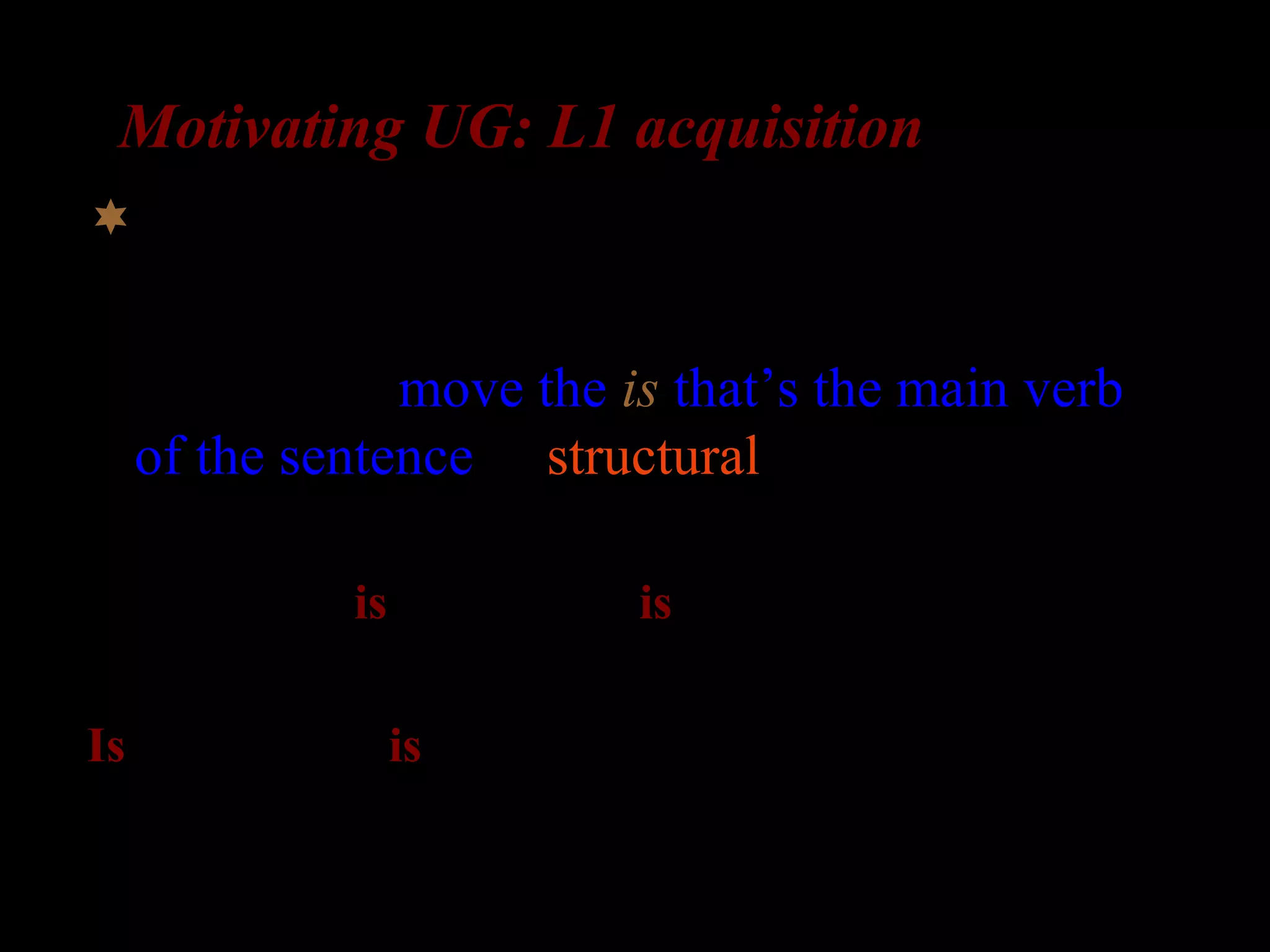 Motivating UG: L1 acquisition
What about complex questions?
Possibility 2: move the is that’s the main verb
of the sentence (a structural rule)
The girl who is in the room is laughing

Is the girl who is in the room _ laughing?
 
