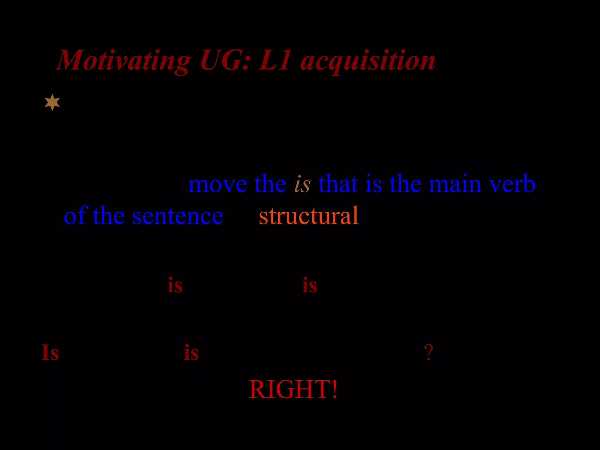 Motivating UG: L1 acquisition
What about complex questions?
Possibility 2: move the is that is the main verb
of the sentence (a structural rule)
The girl who is in the room is laughing

Is the girl who is in the room _ laughing?
RIGHT!
 