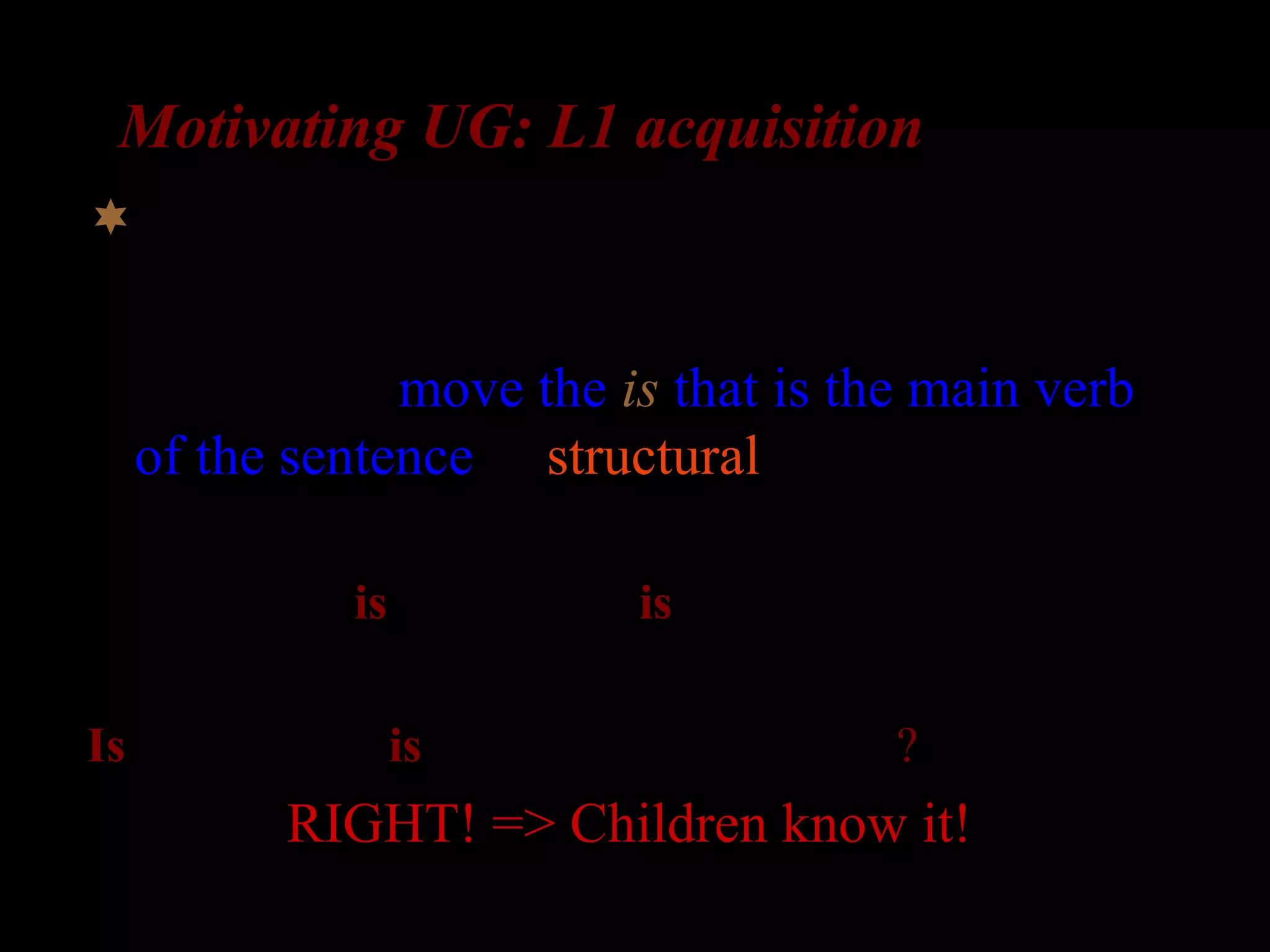 Motivating UG: L1 acquisition
What about complex questions?
Possibility 2: move the is that is the main verb
of the sentence (a structural rule)
The girl who is in the room is laughing

Is the girl who is in the room _ laughing?
RIGHT! => Children know it!
 