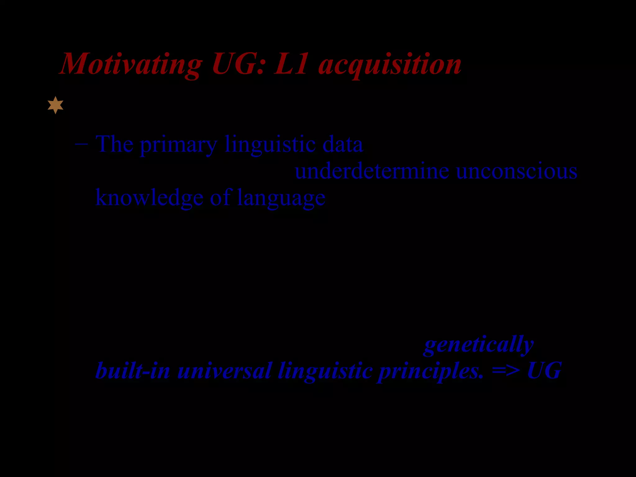 Motivating UG: L1 acquisition
UG is motivated by learnability arguments:
– The primary linguistic data (the input that the
child is exposed to) underdetermine unconscious
knowledge of language (the grammar that the
child acquires)
– Given the under-determination, it would be
impossible to account for L1 acquirers’
achievement without postulating genetically
built-in universal linguistic principles. => UG
(Chomsky 1965).
 
