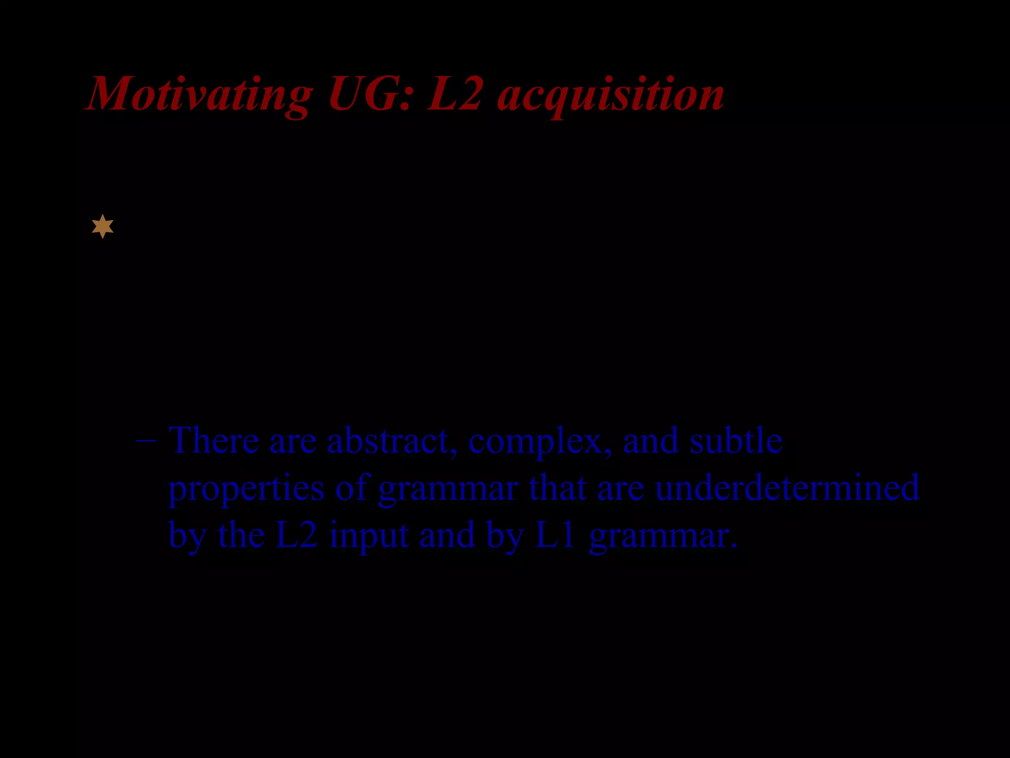 Motivating UG: L2 acquisition
In L2 acquisition, learners are faced, at least
potentially, with a similar task to that of L1
acquirer.
– There are abstract, complex, and subtle
properties of grammar that are underdetermined
by the L2 input and by L1 grammar.
 