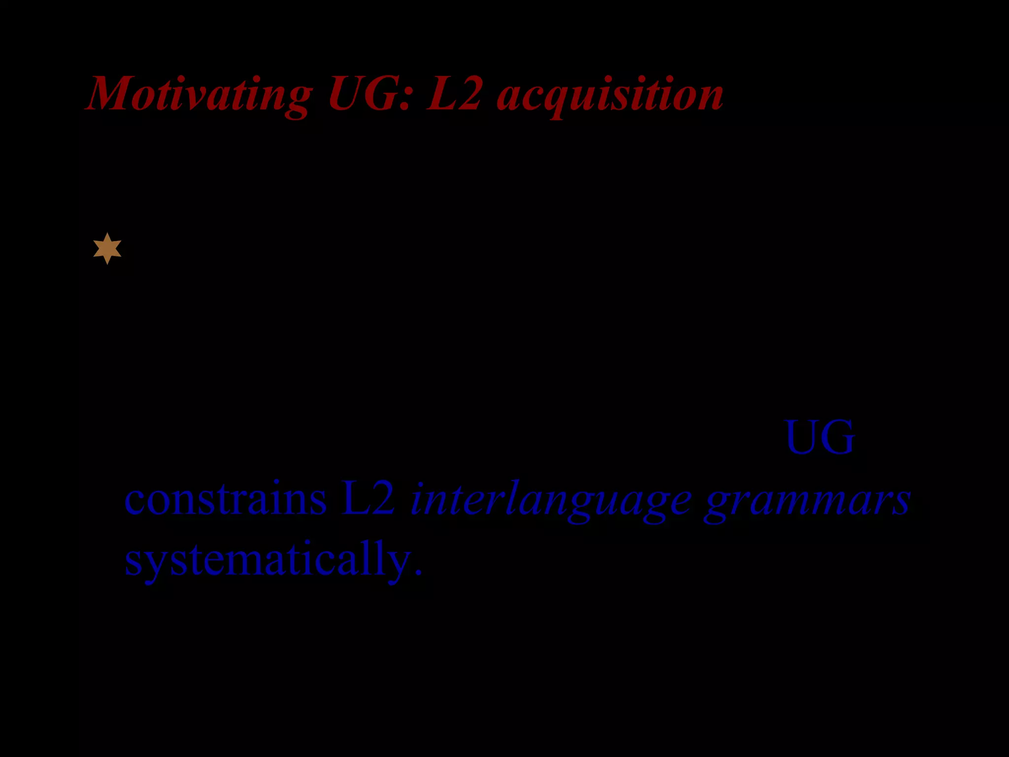 Motivating UG: L2 acquisition
If it turns out that L2 learners acquire
abstract properties that could not have
been induced from the input (or their
L1), it can strongly indicate that UG
constrains L2 interlanguage grammars
systematically.
 