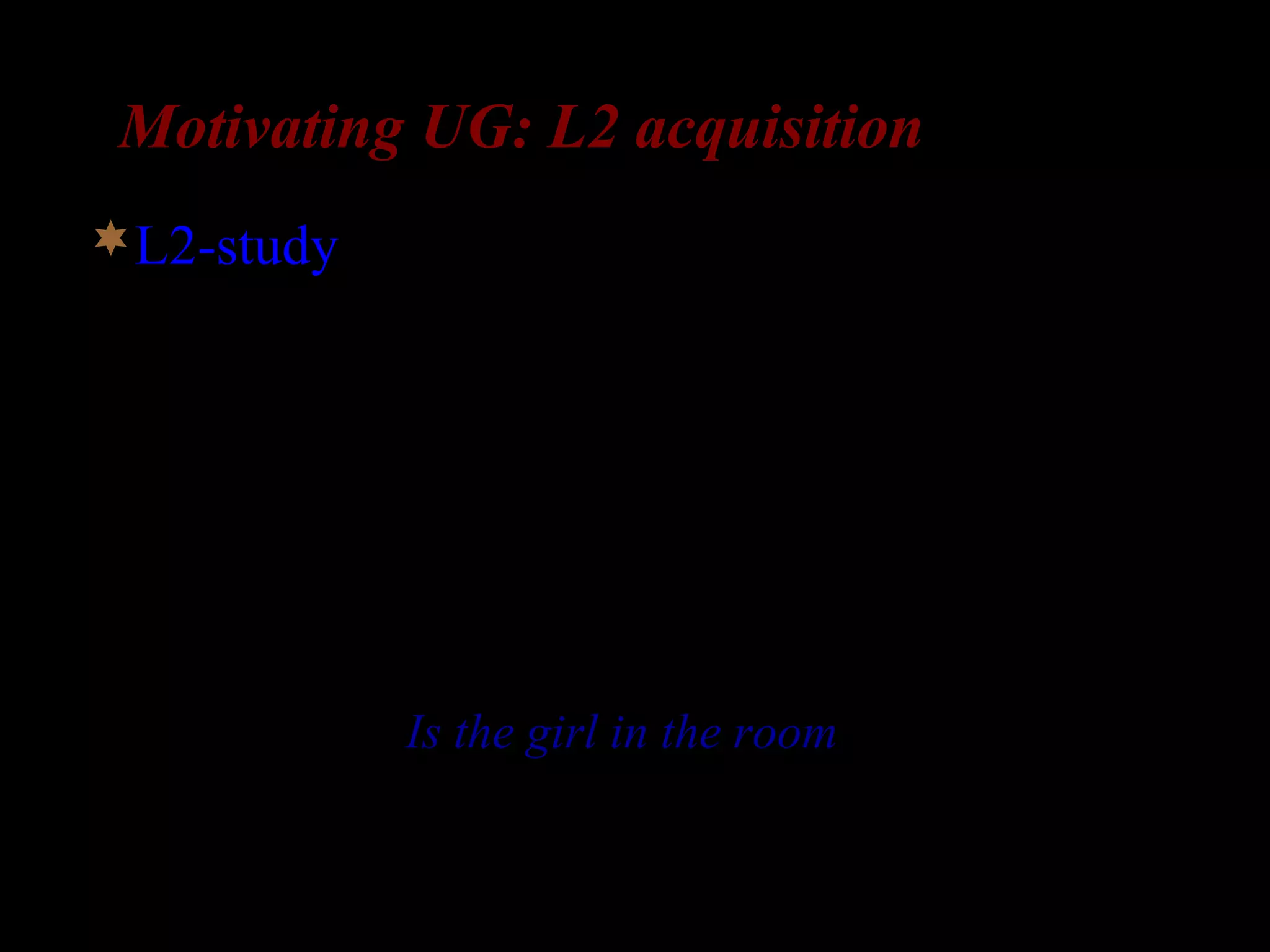 Motivating UG: L2 acquisition
L2-study: knowledge of complex question
formation (Otsu and Naoi 1986)
– Subjects: 11 adolescent L1-Japanese L2-English
learners
– Japanese doesn’t front anything in questions
– The L2-learners were taught how to form simple
questions (Is the girl in the room?) but not how
to form complex questions
 