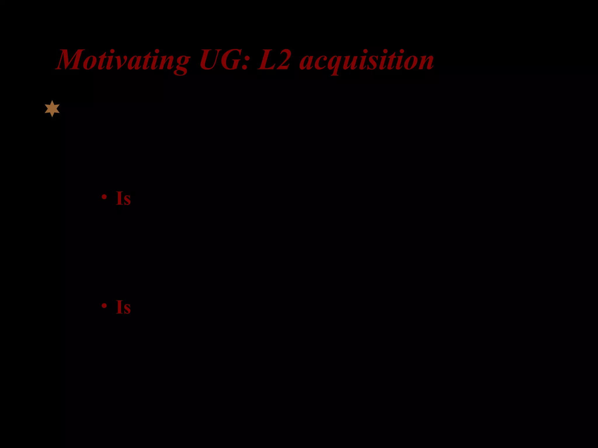Motivating UG: L2 acquisition
Results:
– 7 out of 11 L2-learners correctly applied the
structural rule:
• Is the girl who is the room ___ laughing?
– Only 1 L2-learner incorrectly applied the linear
order rule:
• Is the girl who _ in the room is laughing?
L2-study knowledge of complex question formation
(Otsu and Naoi 1986)
 