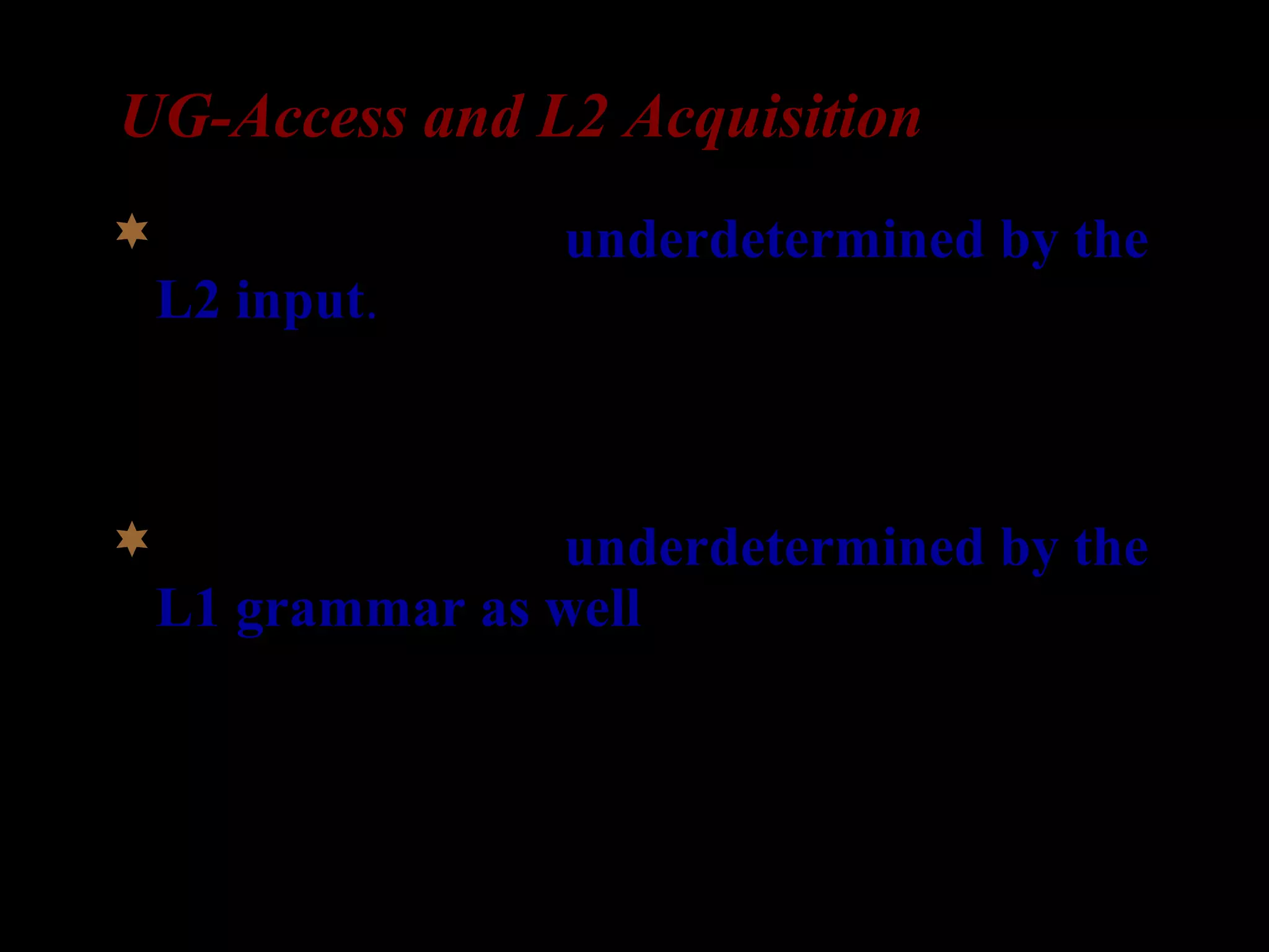 UG-Access and L2 Acquisition
The phenomenon underdetermined by the
L2 input.
– It cannot be acquired by observation of the L2
input, including statistical inference, analogy, or
instruction.
The phenomenon underdetermined by the
L1 grammar as well.
– Transfer of surface properties is ruled out as an
explanation of knowledge that L2 learners
attain. (White 2003:23)
 