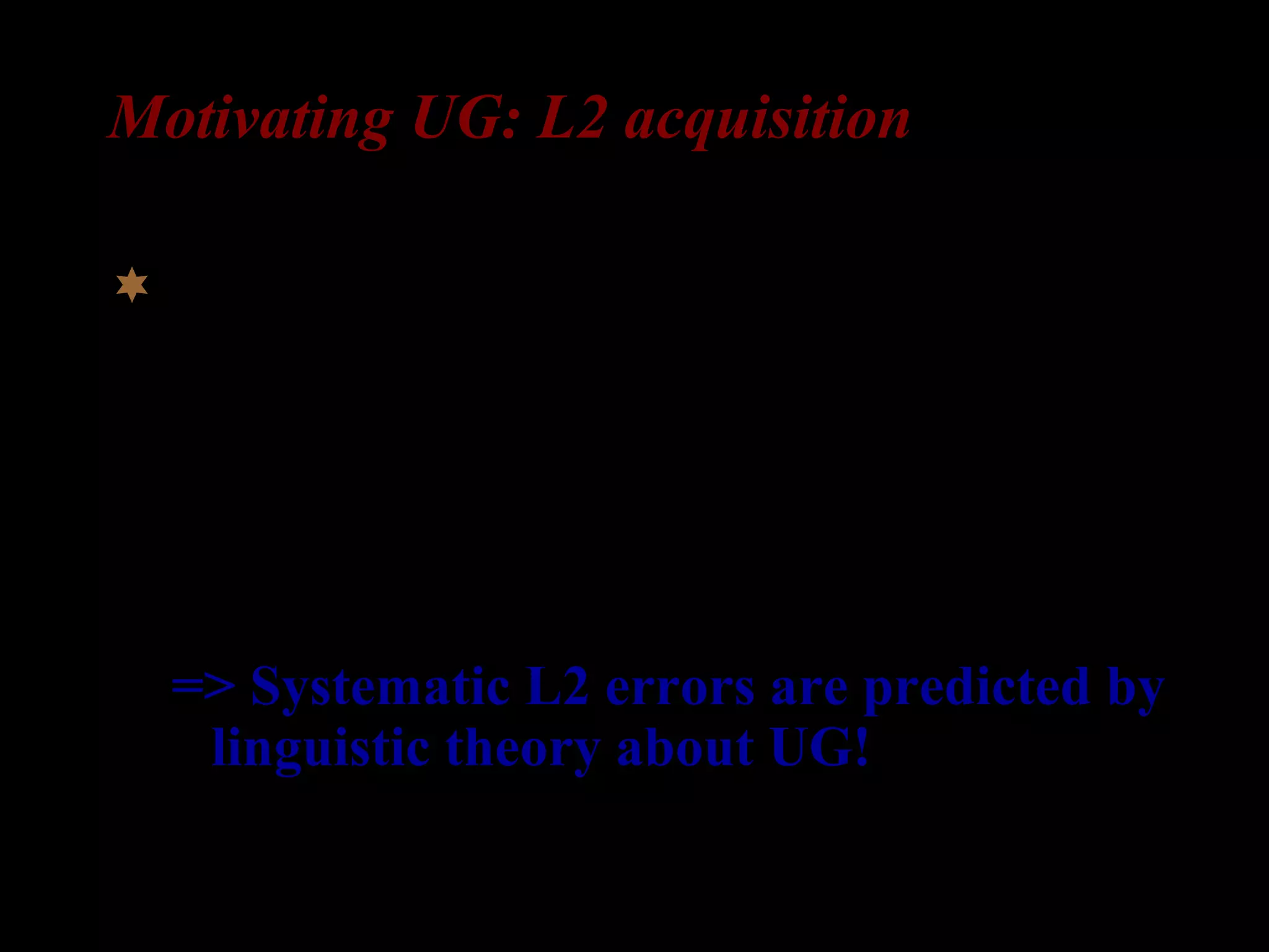 Motivating UG: L2 acquisition
If it turns out that the L2 learner acquires
abstract properties that could not have been
induced from the input, it can strongly
indicate that UG constrains L2
interlanguage grammars.
=> Systematic L2 errors are predicted by
linguistic theory about UG!
 