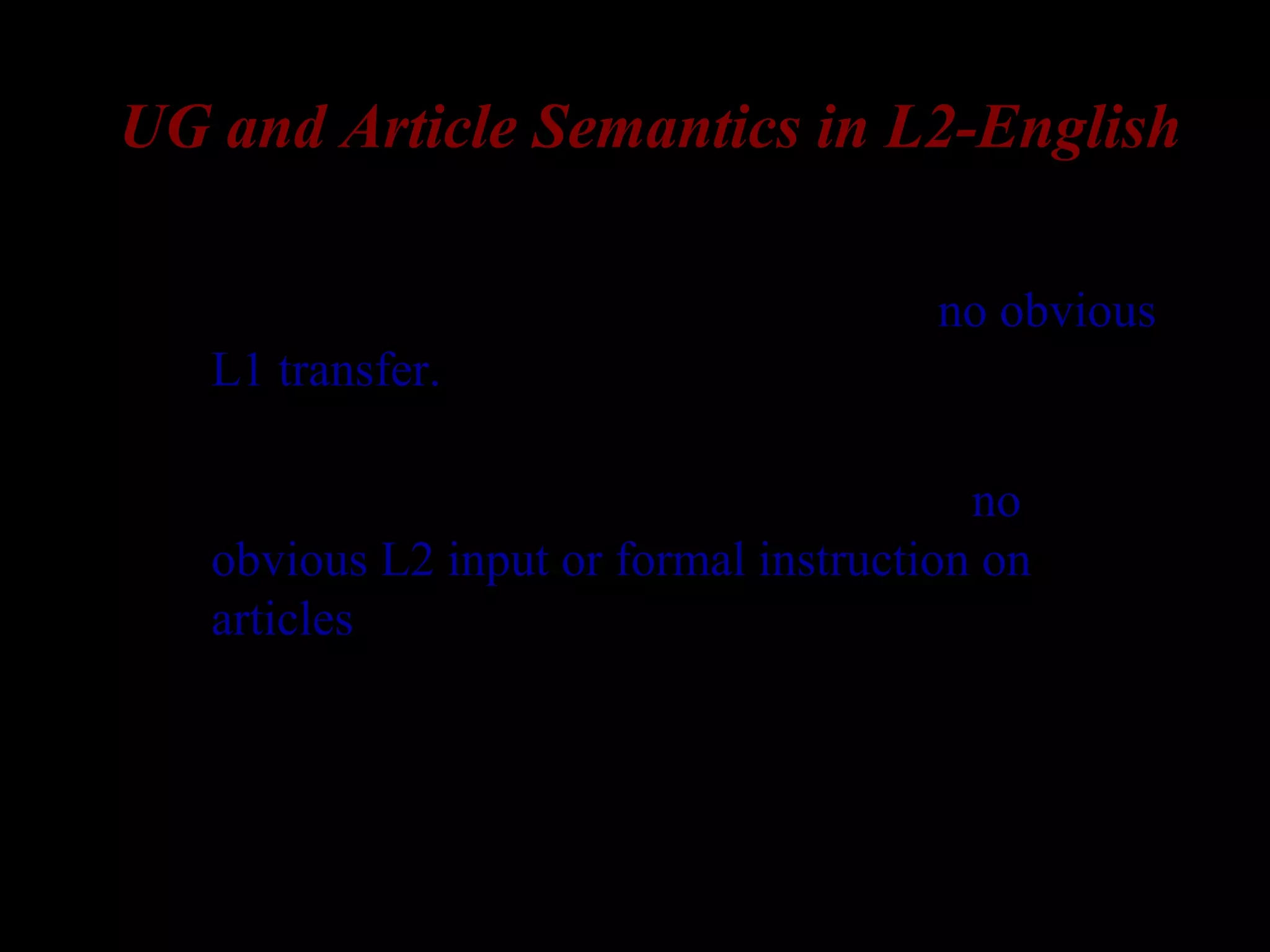 UG and Article Semantics in L2-English
– Korean and Russian lack articles => no obvious
L1 transfer.
– The usage of English articles is a subtle and
complex phenomenon, so that there is no
obvious L2 input or formal instruction on
articles.
 