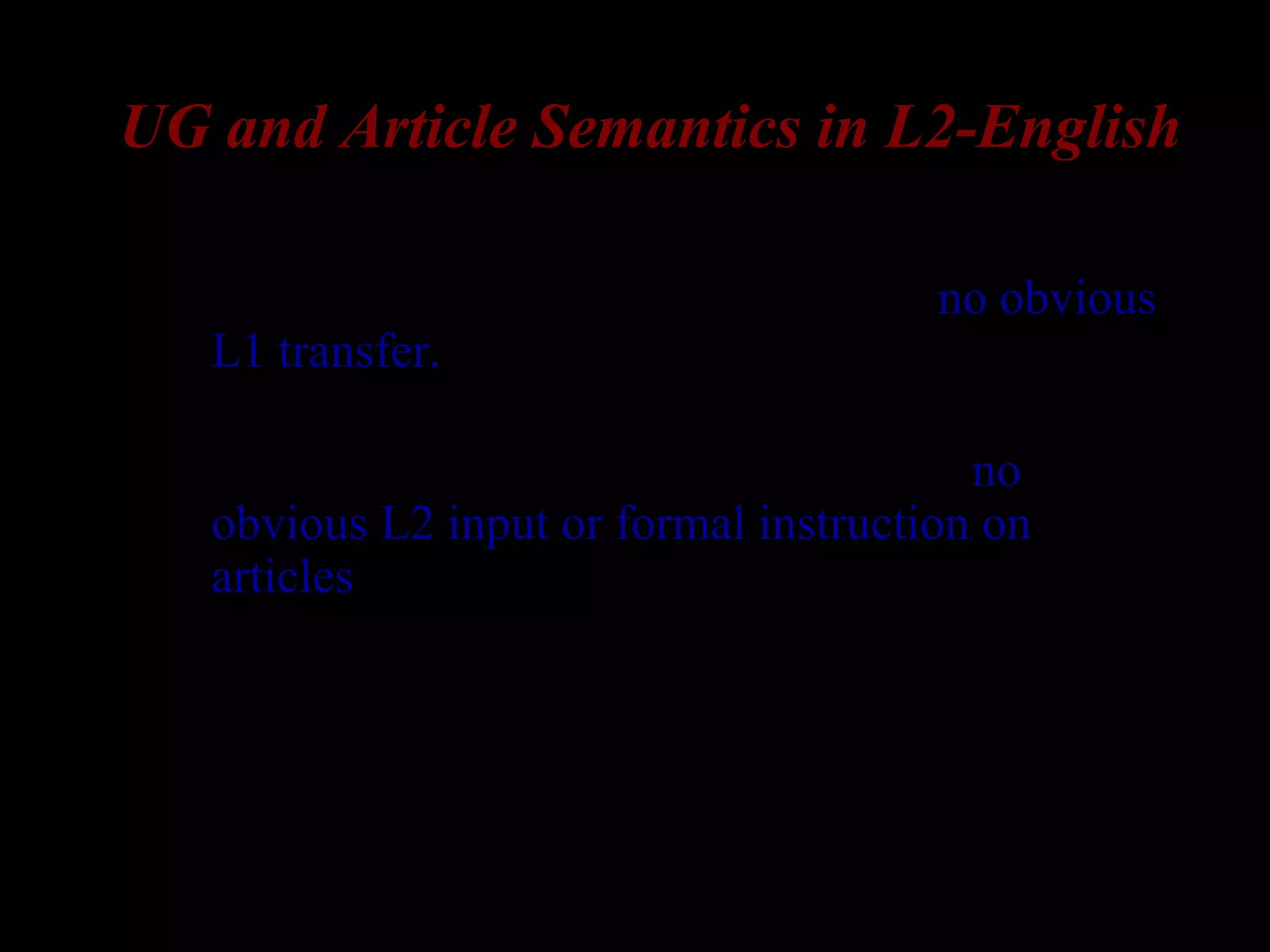 UG and Article Semantics in L2-English
– Korean and Russian lack articles => no obvious
L1 transfer.
– The usage of English articles is a subtle and
complex phenomenon, so that there is no
obvious L2 input or formal instruction on
articles.
• Note. even if L1 has an article, L2-acquisition of
articles is not a straightforward matter (e.g. L1-
Spanish: Murphy 1997, for an overview)
 