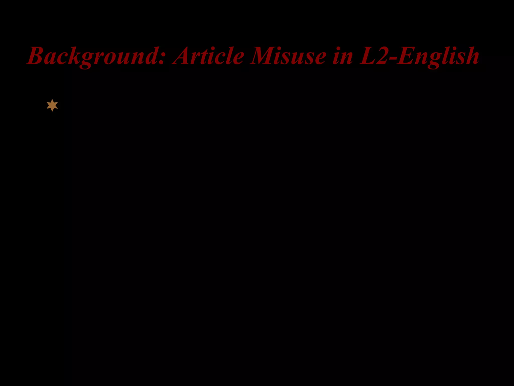 Background: Article Misuse in L2-English
L2-English learners make errors when using
English articles:
1) Article omission
2) Article substitution, specifically…
Overuse of the in the context “a” is correct
Overuse of a in the context “the” is correct
[Huebner 1983; Master 1987; Parrish 1987; Thomas 1989; Young
1996, Murphy 1997, Robertson 2000, Leung 2001, Ionin, Ko, Wexler
2003, to appear, Ionin 2003, Ko, Ionin, Wexler 2004, a.o.]
 