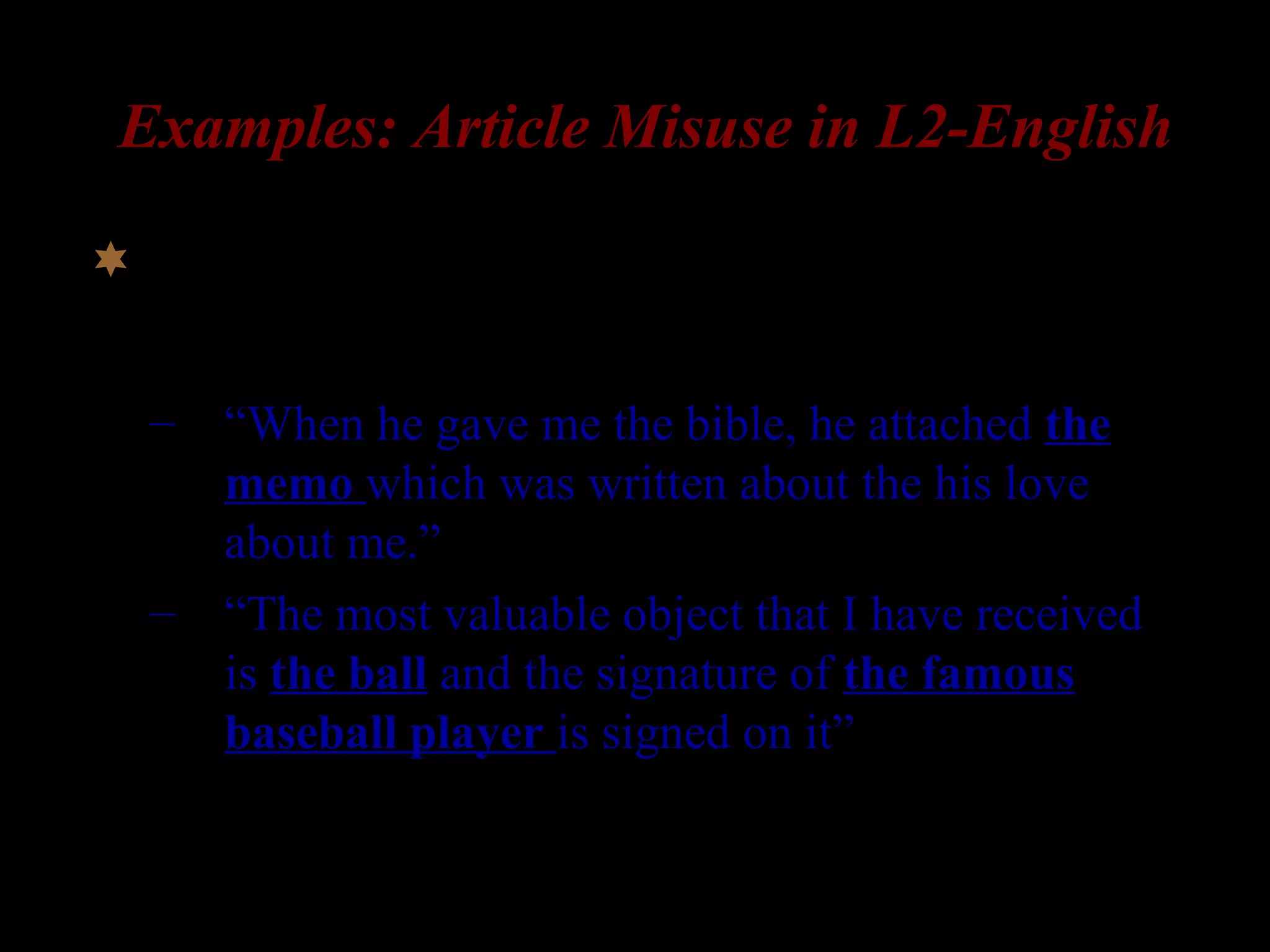 Examples: Article Misuse in L2-English
 Production data from L1-Korean speakers:
– “When he gave me the bible, he attached the
memo which was written about the his love
about me.”
– “The most valuable object that I have received
is the ball and the signature of the famous
baseball player is signed on it”
(Ionin 2003, Ionin, Ko, & Wexler 2003)
 