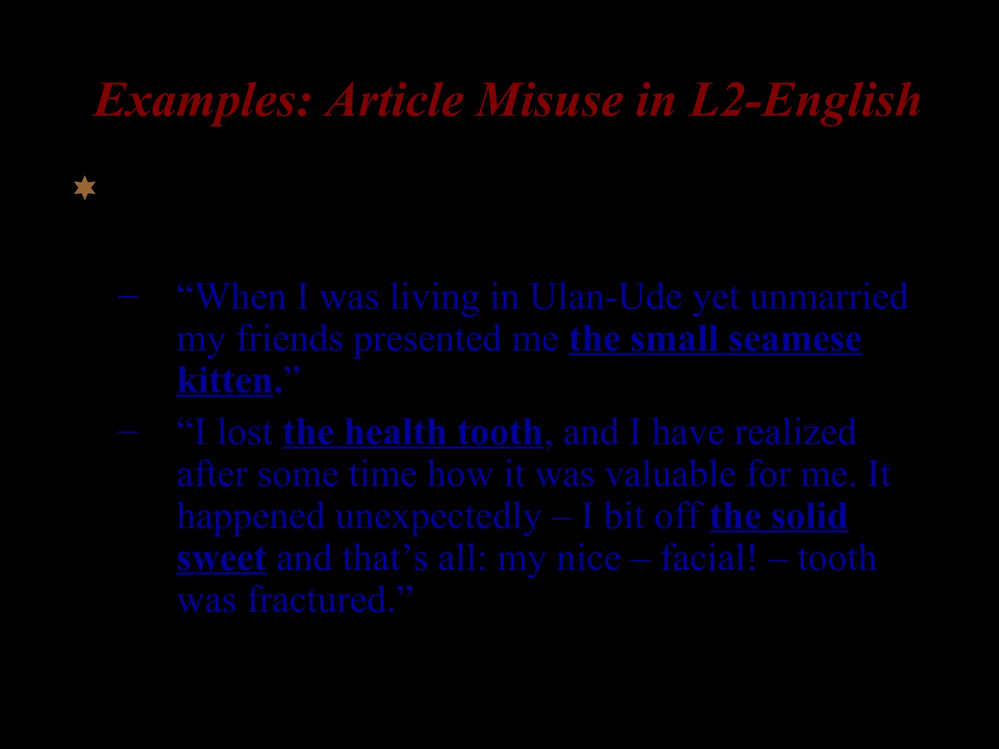 Examples: Article Misuse in L2-English
 Production data from L1-Russian speakers:
– “When I was living in Ulan-Ude yet unmarried
my friends presented me the small seamese
kitten.”
– “I lost the health tooth, and I have realized
after some time how it was valuable for me. It
happened unexpectedly – I bit off the solid
sweet and that’s all: my nice – facial! – tooth
was fractured.”
(Ionin 2003, Ionin, Ko, & Wexler 2003)
 