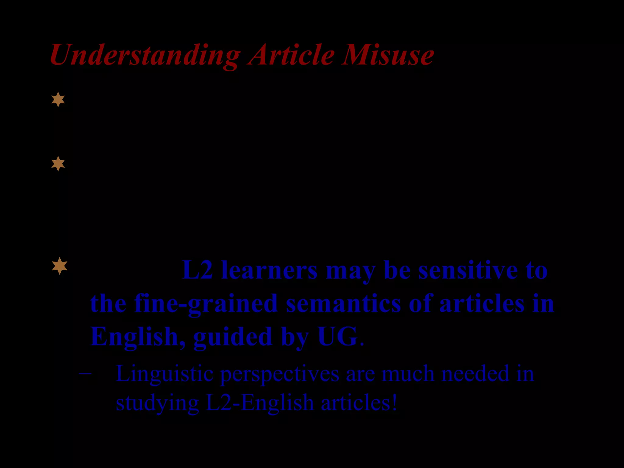 Understanding Article Misuse
 Consensus: L2-English learners make errors when
using English articles.
 But, there has been no consensus for what causes
L2-English errors (Thomas 1989).
 Insight: L2 learners may be sensitive to
the fine-grained semantics of articles in
English, guided by UG.
– Linguistic perspectives are much needed in
studying L2-English articles!
 