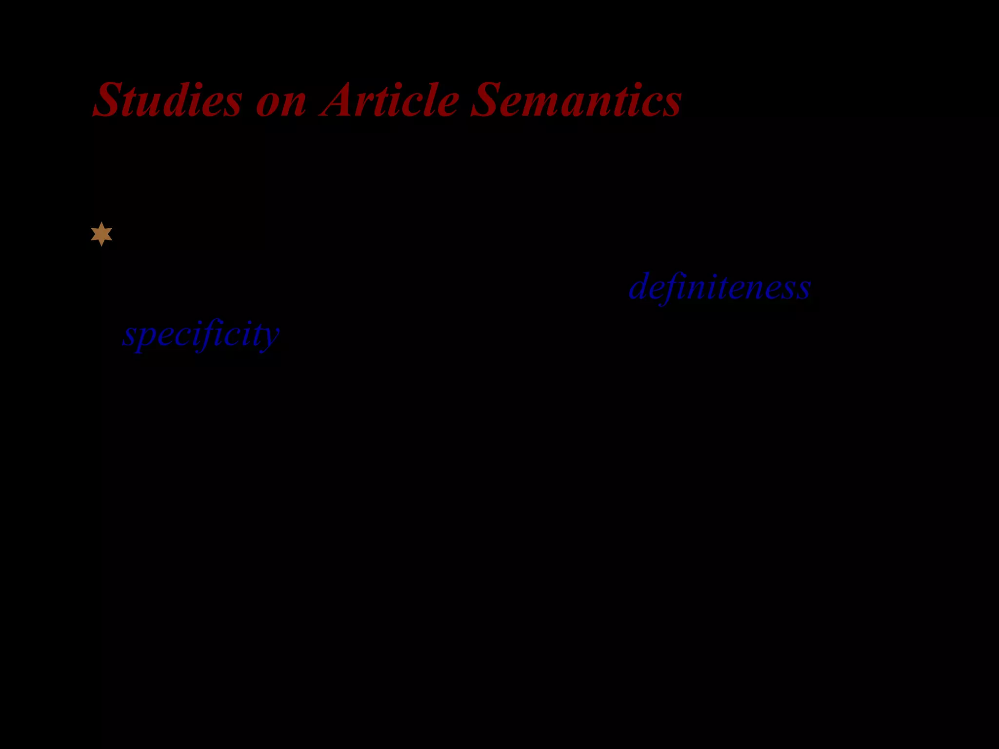Studies on Article Semantics
Articles cross-linguistically can encode the
discourse-related distinctions of definiteness and
specificity, where specificity is viewed as speaker
intent to refer (cf. Fodor and Sag 1982).
– See Fodor and Sag 1982, Abusch 1994, Reinhart 1997, Winter 1997,
Kratzer 1998, among others, for discussion of specific indefinites.
 