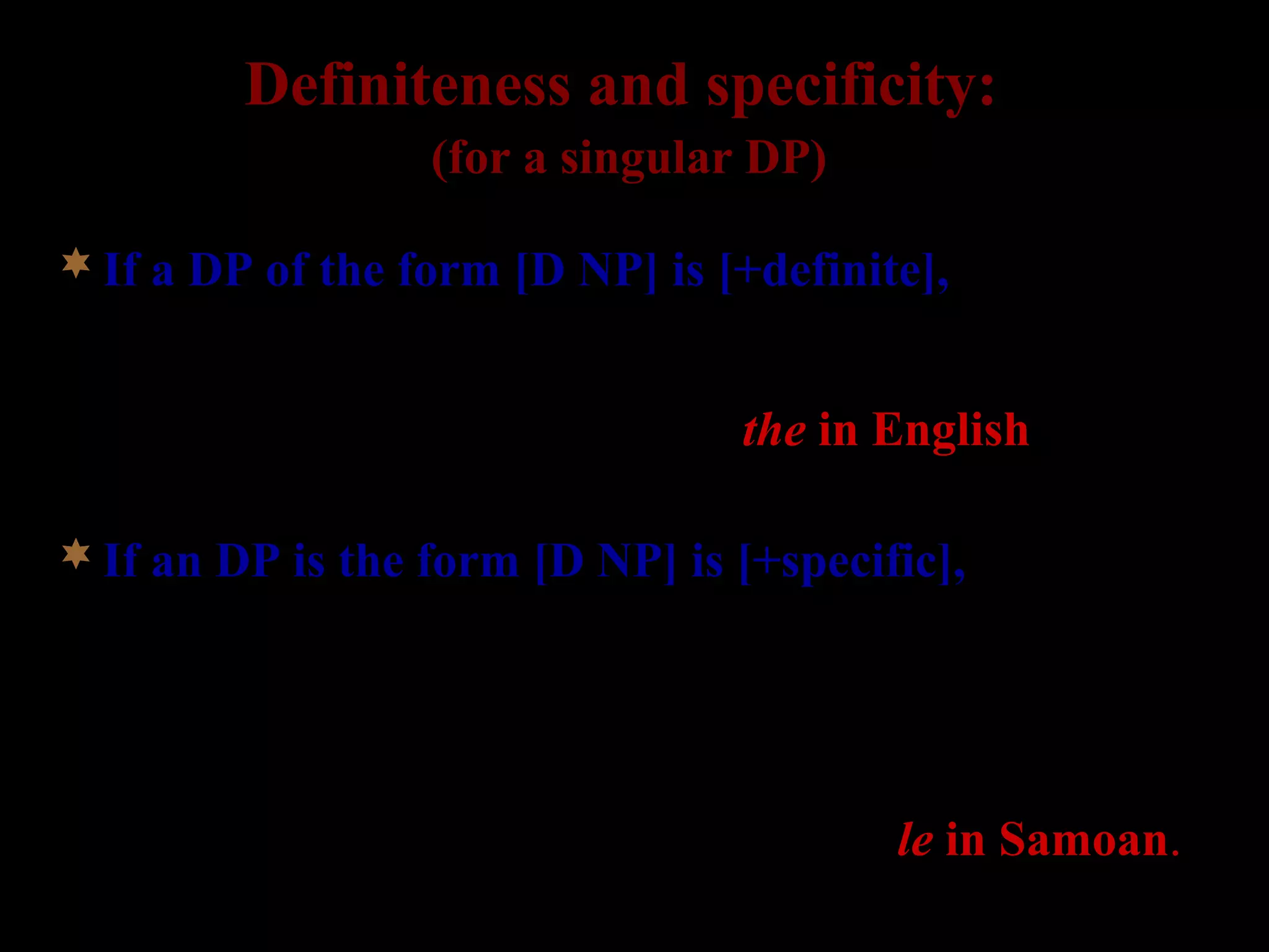 Definiteness and specificity:
(for a singular DP)
If a DP of the form [D NP] is [+definite], the speaker
and the hearer presuppose the existence of a unique
individual in the set denoted by the NP. (for formal
definitions, see Heim 1991). => the in English
If an DP is the form [D NP] is [+specific], the speaker
intends to refer to a unique individual in the set
denoted by the NP, and considers this individual to
possess some noteworthy property (cf. Fodor and Sag
1982; for formal definition, see Ionin 2003).
=> no morphological marking in English, but le in Samoan.
 