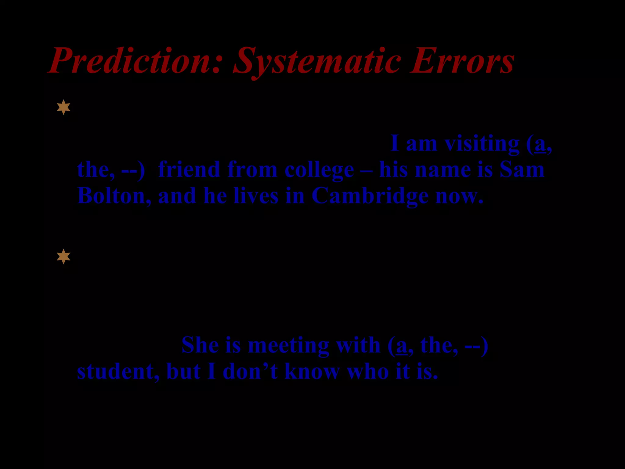 Prediction: Systematic Errors
Specific indefinite =>
1) William: I am here for a week. I am visiting (a,
the, --) friend from college – his name is Sam
Bolton, and he lives in Cambridge now.
Non-specific indefinite =>
2) Professor Clark: What is Professor Peterson
doing?
Secretary: She is meeting with (a, the, --)
student, but I don’t know who it is.
 