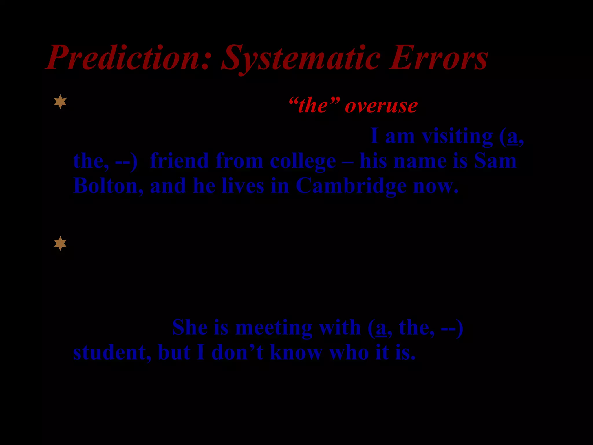 Prediction: Systematic Errors
Specific indefinite => “the” overuse
1) William: I am here for a week. I am visiting (a,
the, --) friend from college – his name is Sam
Bolton, and he lives in Cambridge now.
Non-specific indefinite =>
2) Professor Clark: What is Professor Peterson
doing?
Secretary: She is meeting with (a, the, --)
student, but I don’t know who it is.
 