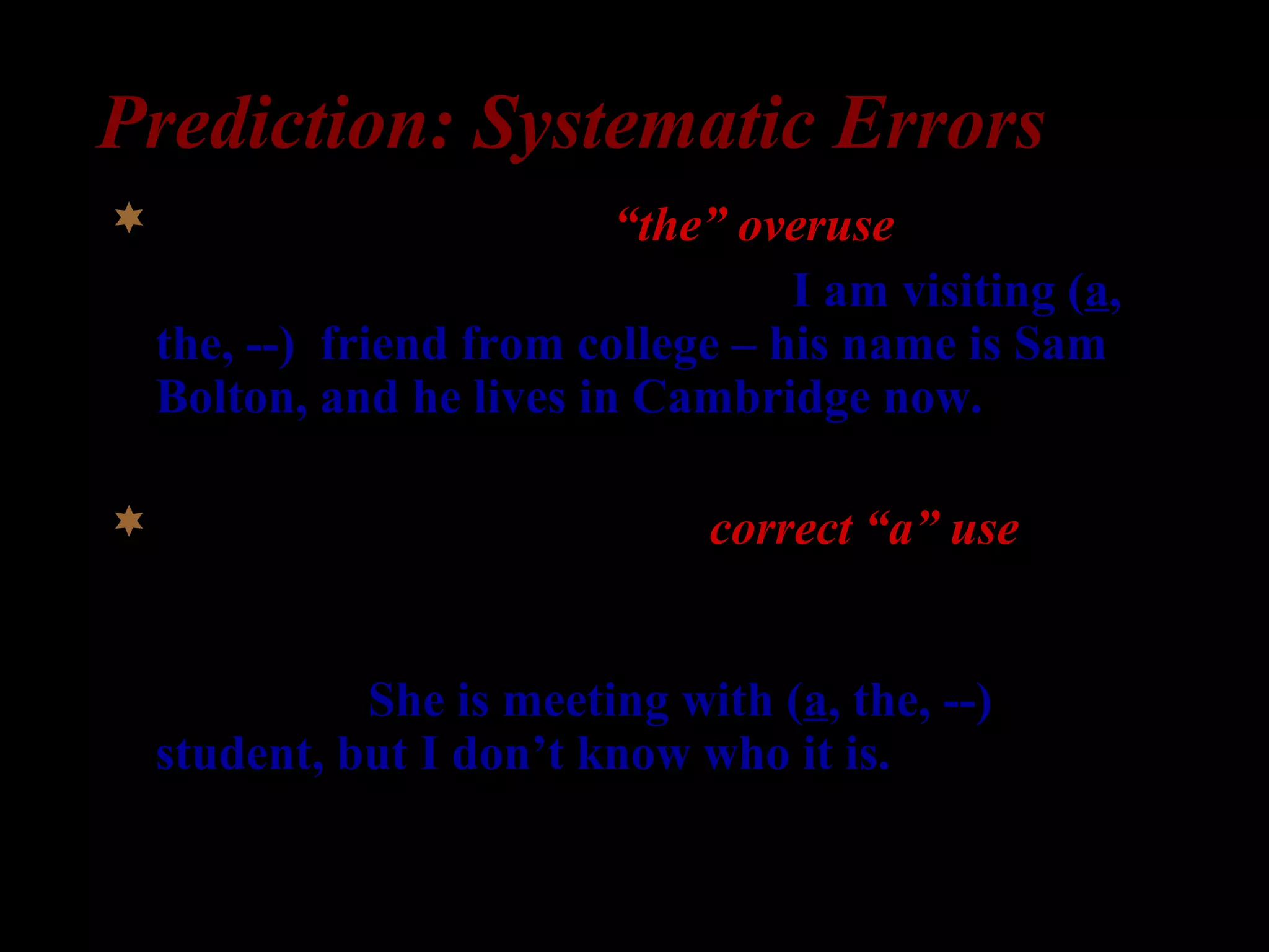 Prediction: Systematic Errors
Specific indefinite => “the” overuse
1) William: I am here for a week. I am visiting (a,
the, --) friend from college – his name is Sam
Bolton, and he lives in Cambridge now.
Non-specific indefinite => correct “a” use
2) Professor Clark: What is Professor Peterson
doing?
Secretary: She is meeting with (a, the, --)
student, but I don’t know who it is.
 