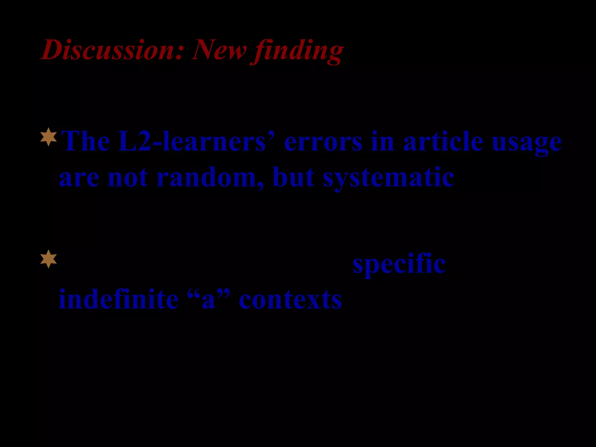 Discussion: New finding
The L2-learners’ errors in article usage
are not random, but systematic.
They occur primarily in specific
indefinite “a” contexts (22%), but not in
non-specific indefinite “a” contexts (4%).
 
