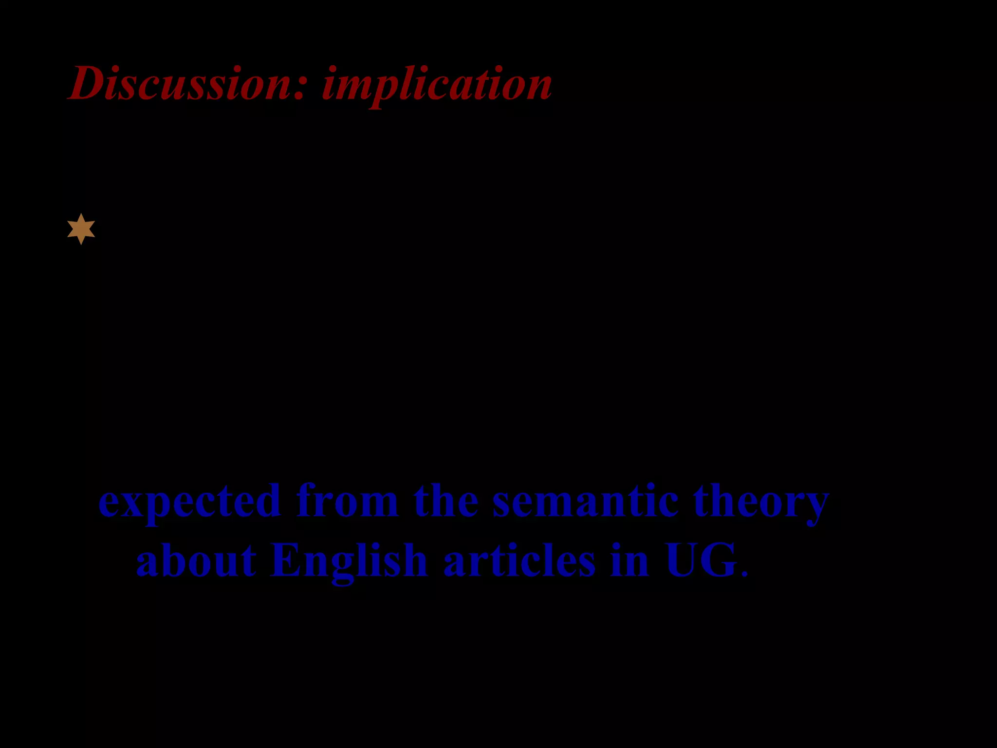 Discussion: implication
The L2-learners’ errors in article usage
are not random, but occur primarily in
specific indefinite “a” contexts. =>
expected from the semantic theory
about English articles in UG.
 
