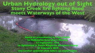 Urban Hydrology out of Sight
Stony Creek ﬁre ﬁghting ﬂood
meets Waterways of the West
based on presentation by Tony Smith
to Melbourne Emergence Meetup
13 September 2018
to Spotswood & South Kingsville Residents Group
21 February 2019
and further updated after follow up explorations
 