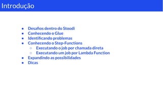 ● Desaﬁos dentro do Stoodi
● Conhecendo o Glue
● Identiﬁcando problemas
● Conhecendo o Step-Functions
○ Executando o job por chamada direta
○ Executando um job por Lambda Function
● Expandindo as possibilidades
● Dicas
Introdução
 