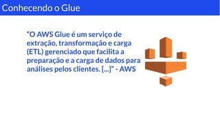 “O AWS Glue é um serviço de
extração, transformação e carga
(ETL) gerenciado que facilita a
preparação e a carga de dados para
análises pelos clientes. [...]” - AWS
Conhecendo o Glue
 