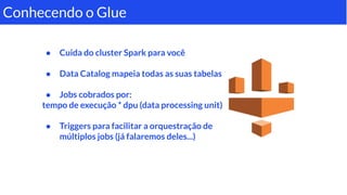 ● Cuida do cluster Spark para você
● Data Catalog mapeia todas as suas tabelas
● Jobs cobrados por:
tempo de execução * dpu (data processing unit)
● Triggers para facilitar a orquestração de
múltiplos jobs (já falaremos deles...)
Conhecendo o Glue
 
