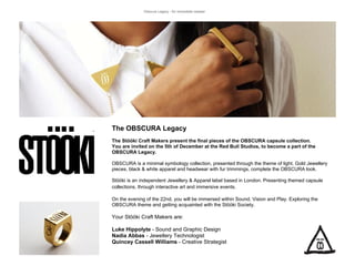 Obscura Legacy - for immediate release




The OBSCURA Legacy
The Stööki Craft Makers present the final pieces of the OBSCURA capsule collection.
You are invited on the 5th of December at the Red Bull Studios, to become a part of the
OBSCURA Legacy.

OBSCURA is a minimal symbology collection, presented through the theme of light. Gold Jewellery
pieces, black & white apparel and headwear with fur trimmings, complete the OBSCURA look.

Stööki is an independent Jewellery & Apparel label based in London. Presenting themed capsule
collections, through interactive art and immersive events.

On the evening of the 22nd, you will be immersed within Sound, Vision and Play. Exploring the
OBSCURA theme and getting acquainted with the Stööki Society.

Your Stööki Craft Makers are:

Luke Hippolyte - Sound and Graphic Design
Nadia Abbas - Jewellery Technologist
Quincey Cassell Williams - Creative Strategist
 