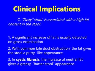 Clinical Implications
C. ”Pasty” stool is associated with a high fat
content in the stool:
1. A significant increase of fat is usually detected
on gross examination
2. With common bile duct obstruction, the fat gives
the stool a putty- like appearance.
3. In cystic fibrosis, the increase of neutral fat
gives a greasy, “butter stool” appearance.
 