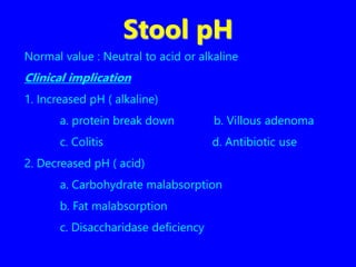Stool pH
Normal value : Neutral to acid or alkaline
Clinical implication
1. Increased pH ( alkaline)
a. protein break down b. Villous adenoma
c. Colitis d. Antibiotic use
2. Decreased pH ( acid)
a. Carbohydrate malabsorption
b. Fat malabsorption
c. Disaccharidase deficiency
 