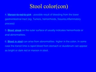 Stool color(con)
4. Maroon-to-red-to-pink : possible result of bleeding from the lower
gastrointestinal tract (eg. Tumors, hemorrhoids, fissures,inflammatory
process)
5. Blood streak on the outer surface of usually indicates hemorrhoids or
anal abnormalities.
6. Blood in stool can arise from abnormalities higher in the colon. In some
case the transit time is rapid blood from stomach or duodenum can appear
as bright or dark red or maroon in stool.
 