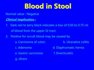 Blood in Stool
Normal value : Negative
Clinical Implication :
1. Dark red to tarry black indicates a loss of 0.50 to 0.75 ml
of blood from the upper GI tract.
2. Positive for occult blood may be caused by
a. Carcinoma of colon b. Ulcerative colitis
c. Adenoma d. Diaphramatic hernia
e. Gastric carcinoma f. Diverticulitis
g. Ulcers
 