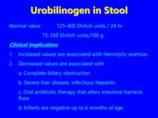 Urobilinogen in Stool
Normal value : 125-400 Ehrlich units / 24 hr
75-350 Ehrlich units/100 g
Clinical Implication:
1. Increased values are associated with Hemolytic anemias
2. Decreased values are associated with
a. Complete biliary obstruction
b. Severe liver disease, infectious hepatitis
c. Oral antibiotic therapy that alters intestinal bacteria
flora
d. Infants are negative up to 6 months of age
 