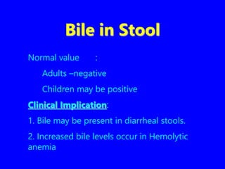 Bile in Stool
Normal value :
Adults –negative
Children may be positive
Clinical Implication:
1. Bile may be present in diarrheal stools.
2. Increased bile levels occur in Hemolytic
anemia
 