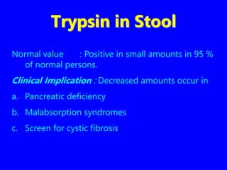 Trypsin in Stool
Normal value : Positive in small amounts in 95 %
of normal persons.
Clinical Implication : Decreased amounts occur in
a. Pancreatic deficiency
b. Malabsorption syndromes
c. Screen for cystic fibrosis
 