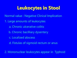 Leukocytes in Stool
Normal value : Negative Clinical Implication
1. Large amounts of leukocytes
a. Chronic ulcerative colitis
b. Chronic bacilliary dysentery
c. Localized abscess
d. Fistulas of sigmoid rectum or anus
2. Mononuclear leukocytes appear in Typhoid
 