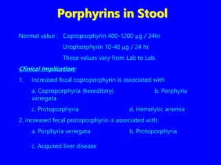 Porphyrins in Stool
Normal value : Coproporphyrin 400-1200 g / 24hr
Urophorphyrin 10-40 g / 24 hr.
These values vary from Lab to Lab.
Clinical Implication:
1. Increased fecal coproporphyrin is associated with
a. Coproporphyria (hereditary) b. Porphyria
variegata
c. Protoporphyria d. Hemolytic anemia
2. Increased fecal protoporphyrin is associated with
a. Porphyria veriegata b. Protoporphyria
c. Acquired liver disease
 