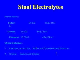 Stool Electrolytes
Normal values :
Sodium 5.8-9.8 mEq / 24 hr
hr
Chloride 2.5-3.9 mEq / 24 hr
Potassium 15.7-20.7 mEq /24 hr
Clinical Implication :
1. Idiopathic proctocolitis Sodium and Chloride Normal Potassium
2. Cholera Sodium and Chloride
 