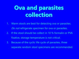 Ova and parasites
collection
1. Warm stools are best for detecting ova or parasites.
Do not refrigerate specimen for ova or parasites.
2. If the stool should be collect in 10 % formalin or PVA
fixative, storage temperature is not critical.
3. Because of the cyclic life cycle of parasites, three
separate random stool specimens are recommended.
 