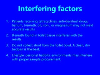 Interfering factors
1. Patients receiving tetracyclines, anti-diarrheal drugs,
barium, bismuth, oil, iron , or magnesium may not yield
accurate results.
2. Bismuth found in toilet tissue interferes with the
results.
3. Do not collect stool from the toilet bowl. A clean, dry
bedpan is the best.
4. Lifestyle, personal habbits, environments may interfere
with proper sample procurement.
 