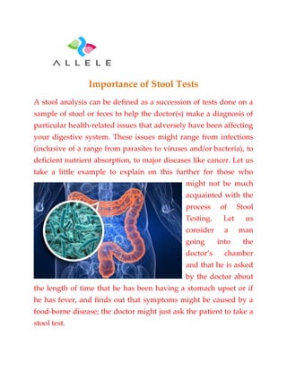 Importance of Stool Tests
A stool analysis can be defined as a succession of tests done on a
sample of stool or feces to help the doctor(s) make a diagnosis of
particular health-related issues that adversely have been affecting
your digestive system. These issues might range from infections
(inclusive of a range from parasites to viruses and/or bacteria), to
deficient nutrient absorption, to major diseases like cancer. Let us
take a little example to explain on this further for those who
might not be much
acquainted with the
process of Stool
Testing. Let us
consider a man
going into the
doctor’s chamber
and that he is asked
by the doctor about
the length of time that he has been having a stomach upset or if
he has fever, and finds out that symptoms might be caused by a
food-borne disease; the doctor might just ask the patient to take a
stool test.
 