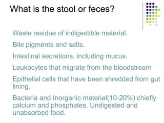 What is the stool or feces?
• Waste residue of indigestible material.
• Bile pigments and salts.
• Intestinal secretions, including mucus.
• Leukocytes that migrate from the bloodstream
• Epithelial cells that have been shredded from gut
lining.
• Bacteria and Inorganic material(10-20%) chiefly
calcium and phosphates. Undigested and
unabsorbed food.
 
