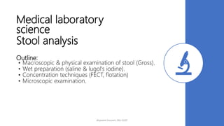 Medical laboratory
science
Stool analysis
Outline:
• Macroscopic & physical examination of stool (Gross).
• Wet preparation (saline & lugol's iodine).
• Concentration techniques (FECT, flotation)
• Microscopic examination.
Alyazeed hussein, BSc-SUST
 