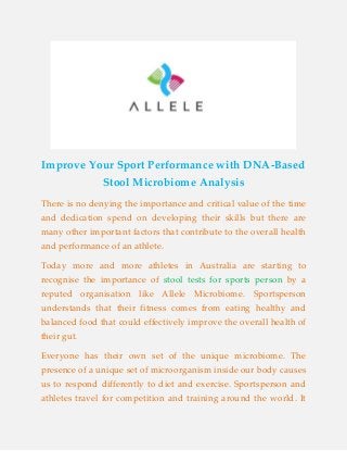 Improve Your Sport Performance with DNA-Based
Stool Microbiome Analysis
There is no denying the importance and critical value of the time
and dedication spend on developing their skills but there are
many other important factors that contribute to the overall health
and performance of an athlete.
Today more and more athletes in Australia are starting to
stool tests for sports personrecognise the importance of by a
reputed organisation like Allele Microbiome. Sportsperson
understands that their fitness comes from eating healthy and
balanced food that could effectively improve the overall health of
their gut.
Everyone has their own set of the unique microbiome. The
presence of a unique set of microorganism inside our body causes
us to respond differently to diet and exercise. Sportsperson and
athletes travel for competition and training around the world. It
 